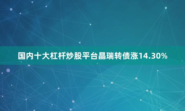 国内十大杠杆炒股平台晶瑞转债涨14.30%