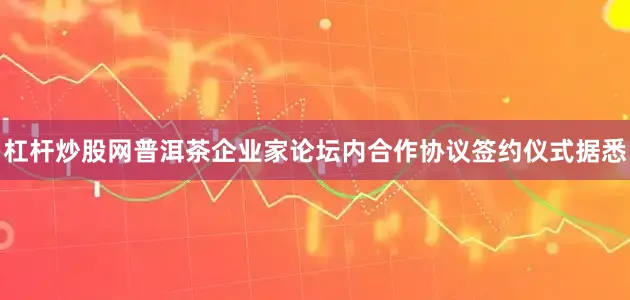 杠杆炒股网普洱茶企业家论坛内合作协议签约仪式据悉
