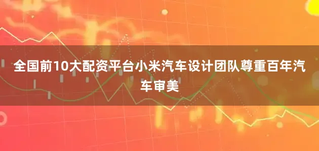 全国前10大配资平台小米汽车设计团队尊重百年汽车审美