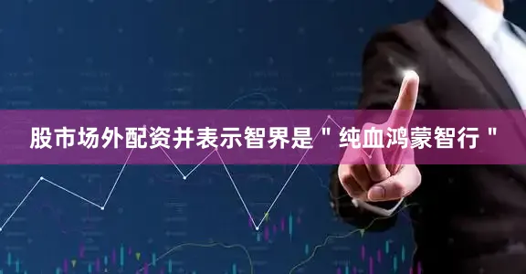 股市场外配资并表示智界是＂纯血鸿蒙智行＂