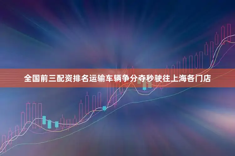 全国前三配资排名运输车辆争分夺秒驶往上海各门店
