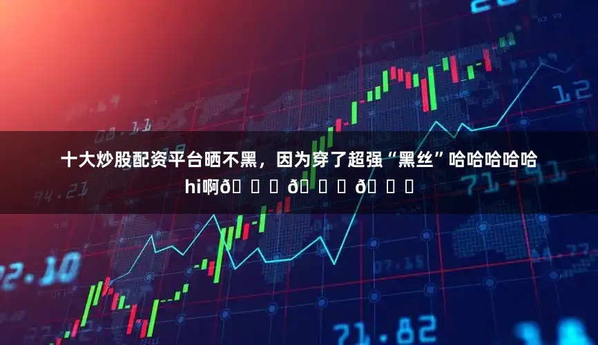 十大炒股配资平台晒不黑，因为穿了超强“黑丝”哈哈哈哈哈hi啊😂😂😂