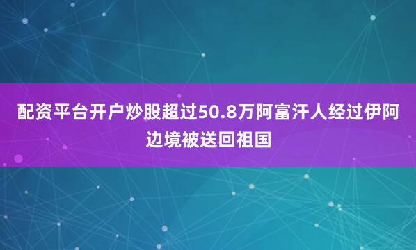 配资平台开户炒股超过50.8万阿富汗人经过伊阿边境被送回祖国