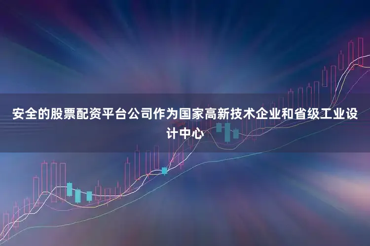 安全的股票配资平台公司作为国家高新技术企业和省级工业设计中心