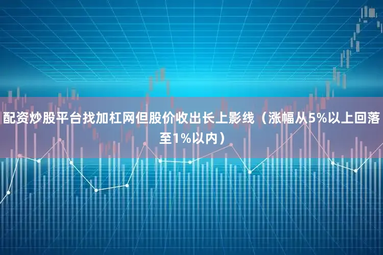 配资炒股平台找加杠网但股价收出长上影线（涨幅从5%以上回落至1%以内）