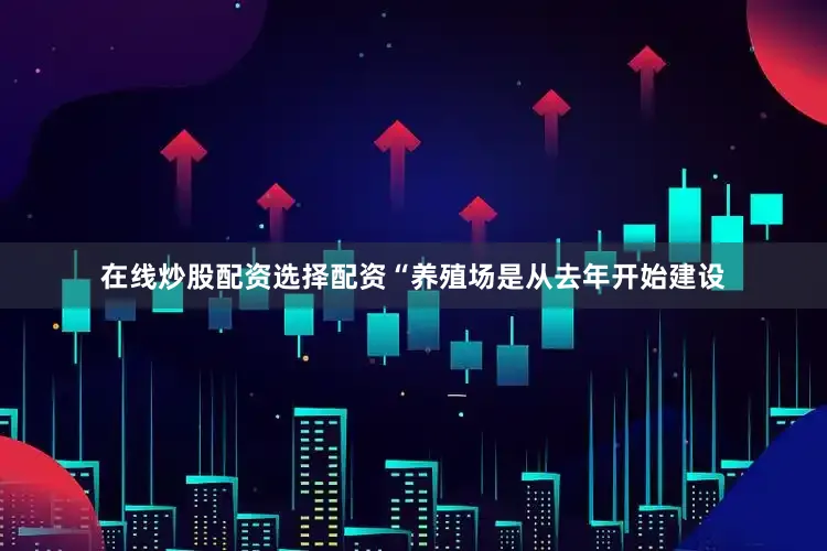 在线炒股配资选择配资“养殖场是从去年开始建设
