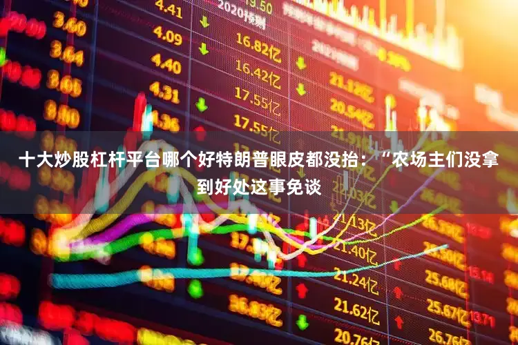 十大炒股杠杆平台哪个好特朗普眼皮都没抬：“农场主们没拿到好处这事免谈