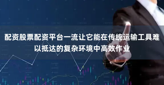 配资股票配资平台一流让它能在传统运输工具难以抵达的复杂环境中高效作业