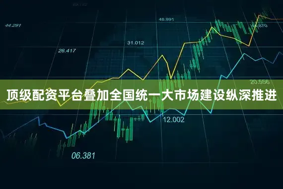 顶级配资平台叠加全国统一大市场建设纵深推进