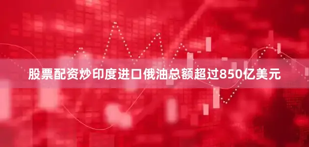 股票配资炒印度进口俄油总额超过850亿美元