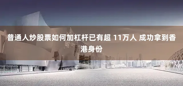 普通人炒股票如何加杠杆已有超 11万人 成功拿到香港身份