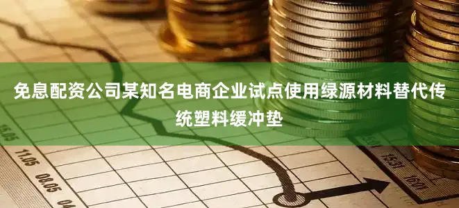 免息配资公司某知名电商企业试点使用绿源材料替代传统塑料缓冲垫