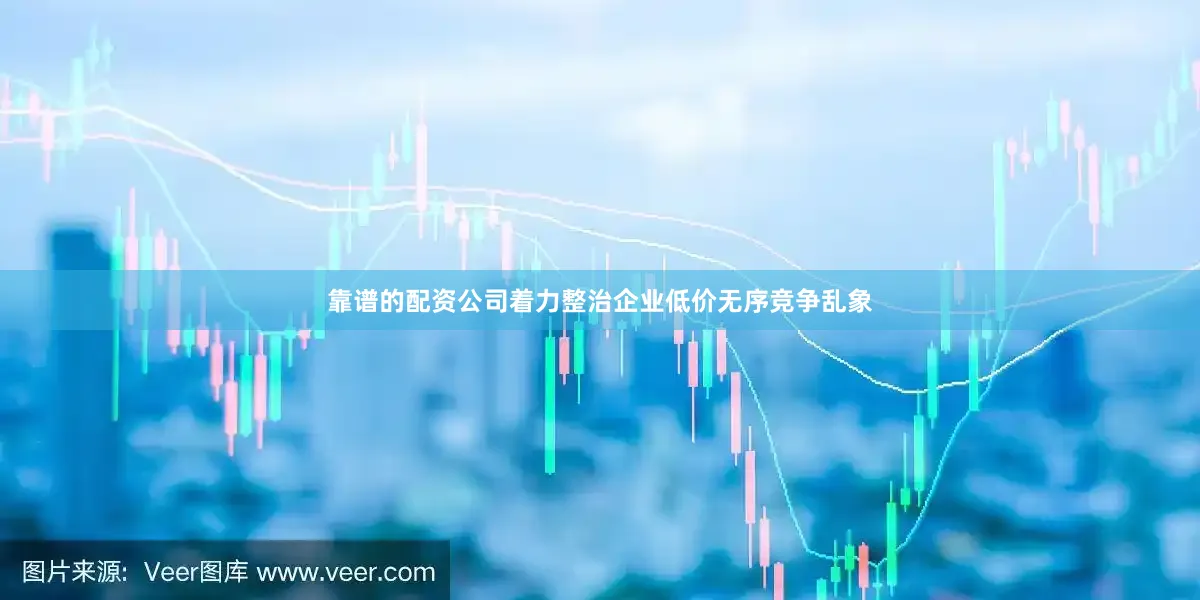 靠谱的配资公司着力整治企业低价无序竞争乱象