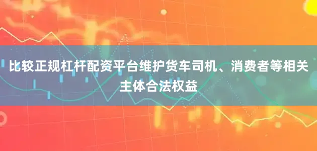 比较正规杠杆配资平台维护货车司机、消费者等相关主体合法权益