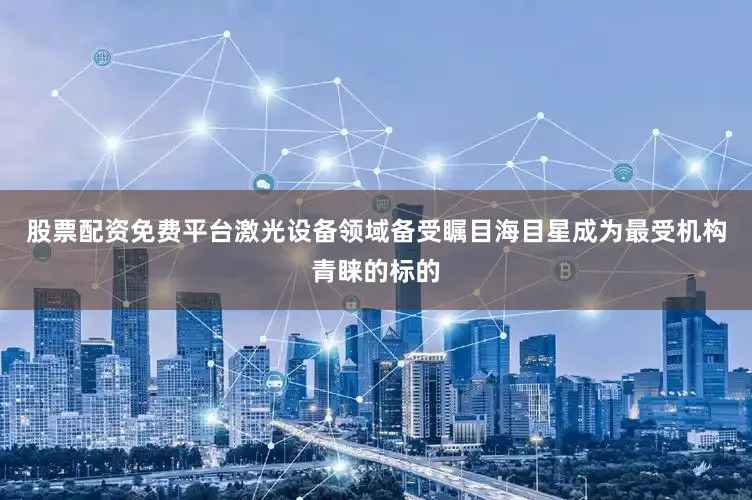 股票配资免费平台激光设备领域备受瞩目海目星成为最受机构青睐的标的
