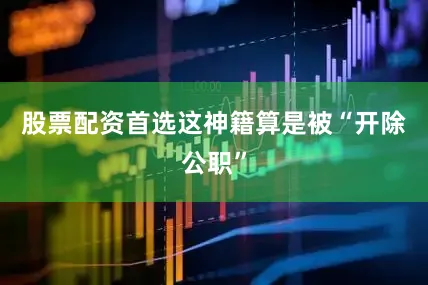股票配资首选这神籍算是被“开除公职”